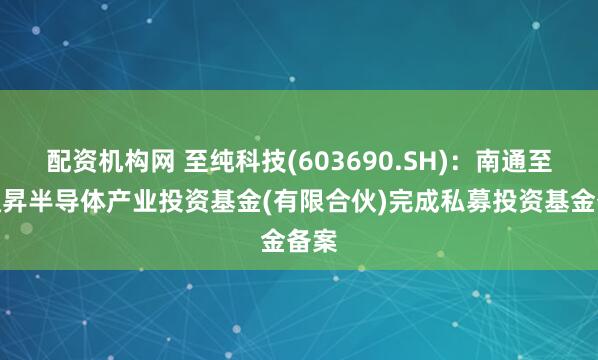 配资机构网 至纯科技(603690.SH)：南通至精通昇半导体产业投资基金(有限合伙)完成私募投资基金备案