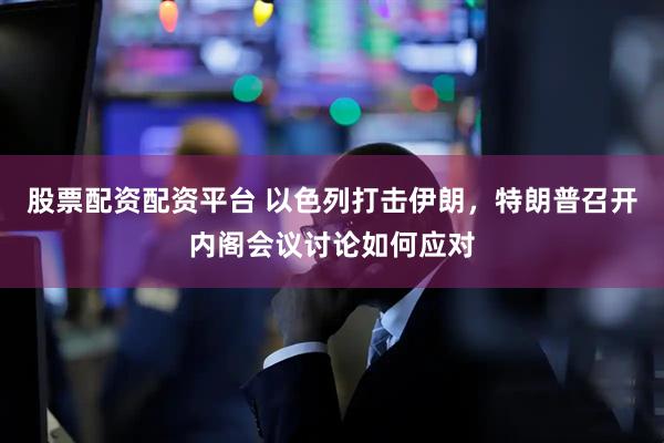 股票配资配资平台 以色列打击伊朗，特朗普召开内阁会议讨论如何应对