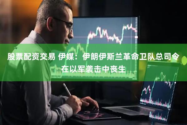 股票配资交易 伊媒：伊朗伊斯兰革命卫队总司令在以军袭击中丧生