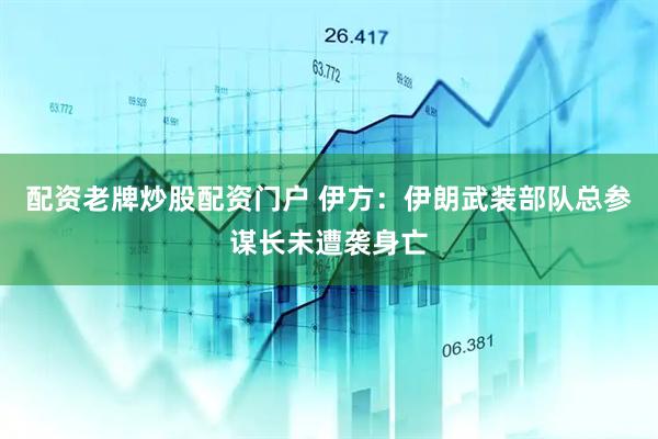 配资老牌炒股配资门户 伊方：伊朗武装部队总参谋长未遭袭身亡
