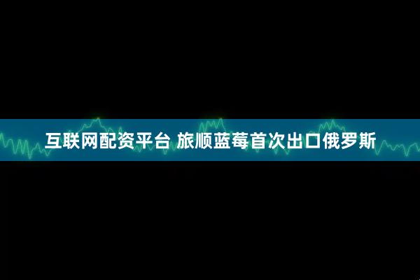 互联网配资平台 旅顺蓝莓首次出口俄罗斯