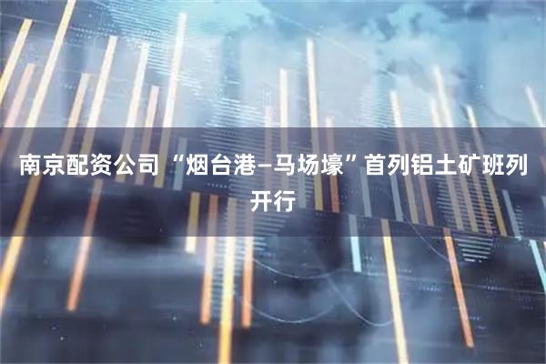 南京配资公司 “烟台港—马场壕”首列铝土矿班列开行