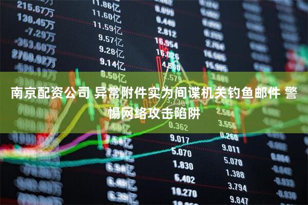 南京配资公司 异常附件实为间谍机关钓鱼邮件 警惕网络攻击陷阱