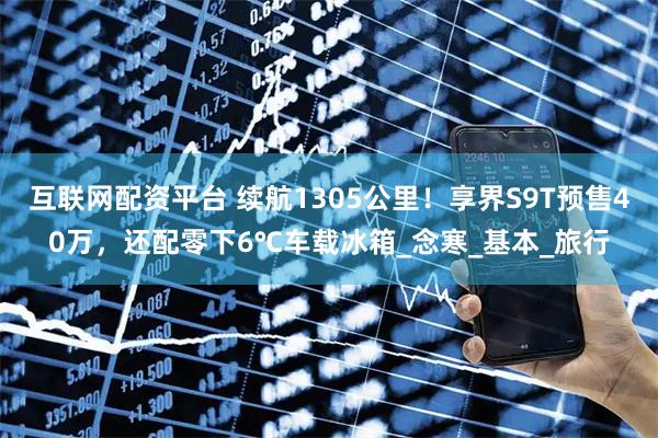 互联网配资平台 续航1305公里！享界S9T预售40万，还配零下6℃车载冰箱_念寒_基本_旅行