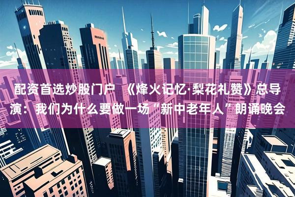 配资首选炒股门户  《烽火记忆·梨花礼赞》总导演：我们为什么要做一场“新中老年人”朗诵晚会