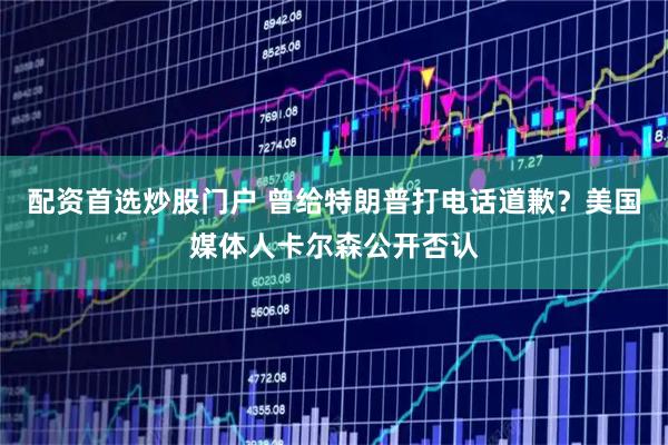 配资首选炒股门户 曾给特朗普打电话道歉？美国媒体人卡尔森公开否认