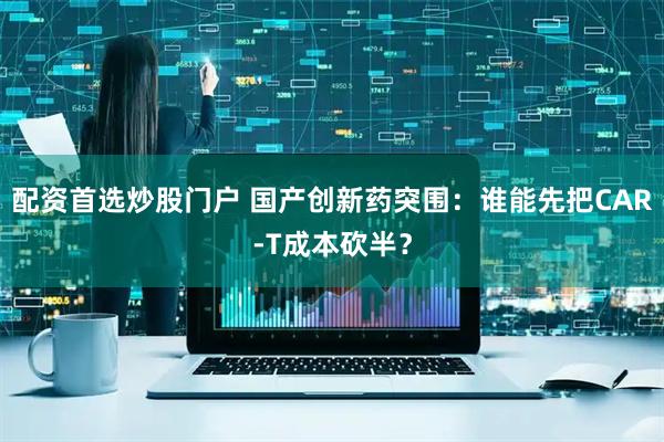 配资首选炒股门户 国产创新药突围：谁能先把CAR-T成本砍半？