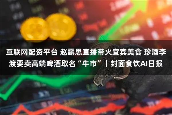 互联网配资平台 赵露思直播带火宜宾美食 珍酒李渡要卖高端啤酒取名“牛市”｜封面食饮AI日报