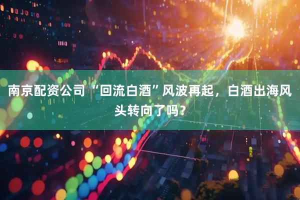 南京配资公司 “回流白酒”风波再起，白酒出海风头转向了吗？