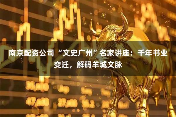 南京配资公司 “文史广州”名家讲座：千年书业变迁，解码羊城文脉