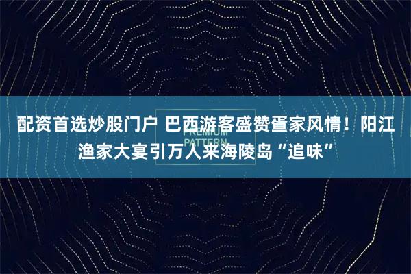 配资首选炒股门户 巴西游客盛赞疍家风情！阳江渔家大宴引万人来海陵岛“追味”