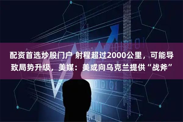 配资首选炒股门户 射程超过2000公里，可能导致局势升级，美媒：美或向乌克兰提供“战斧”