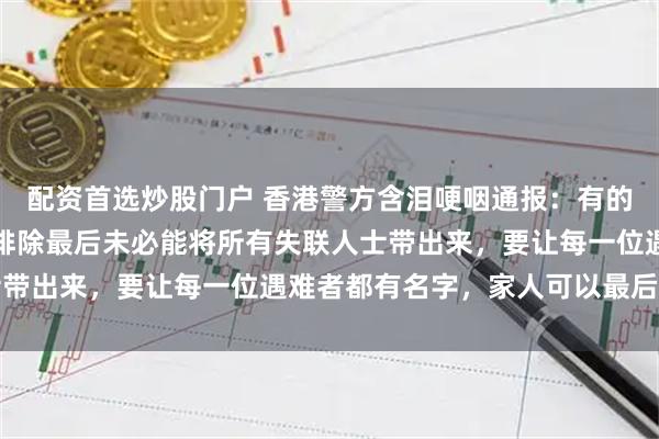 配资首选炒股门户 香港警方含泪哽咽通报：有的遗体已经化成灰烬，不排除最后未必能将所有失联人士带出来，要让每一位遇难者都有名字，家人可以最后道别