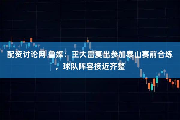 配资讨论网 鲁媒：王大雷复出参加泰山赛前合练，球队阵容接近齐整