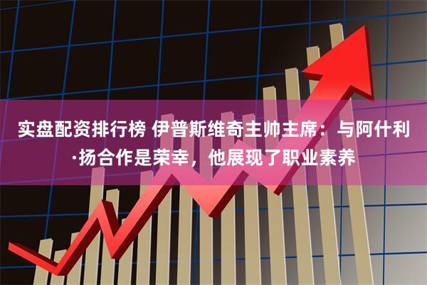 实盘配资排行榜 伊普斯维奇主帅主席：与阿什利·扬合作是荣幸，他展现了职业素养