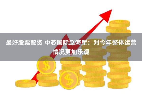 最好股票配资 中芯国际赵海军：对今年整体运营情况更加乐观