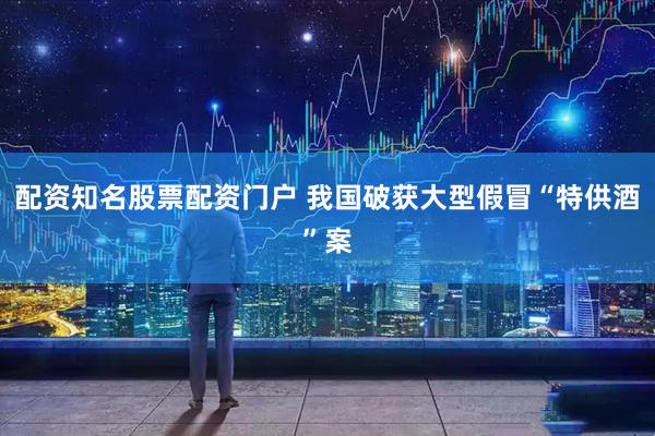 配资知名股票配资门户 我国破获大型假冒“特供酒”案