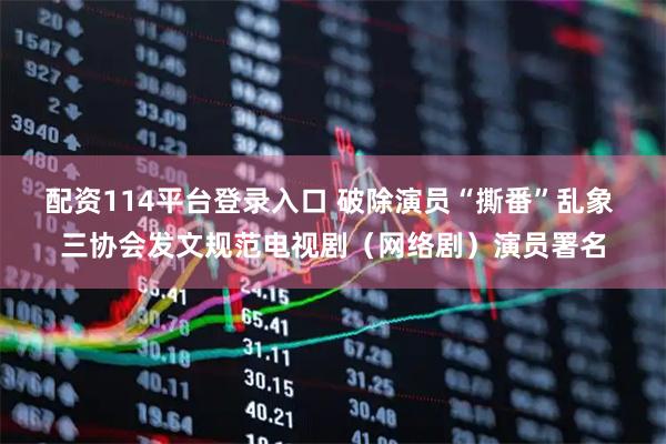 配资114平台登录入口 破除演员“撕番”乱象 三协会发文规范电视剧（网络剧）演员署名