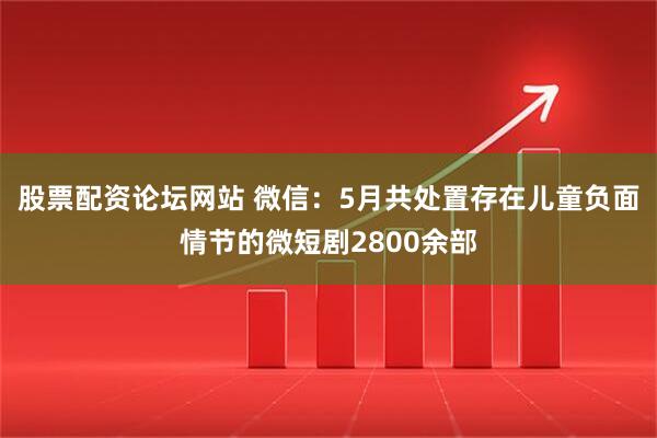 股票配资论坛网站 微信：5月共处置存在儿童负面情节的微短剧2800余部