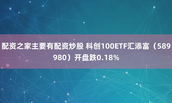 配资之家主要有配资炒股 科创100ETF汇添富(589980)开盘跌0.18%