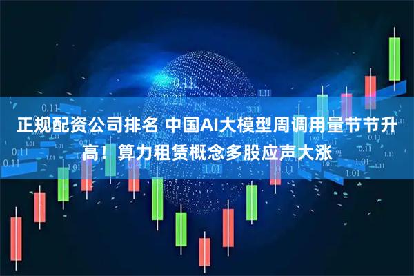 正规配资公司排名 中国AI大模型周调用量节节升高!算力租赁概念多股应声大涨