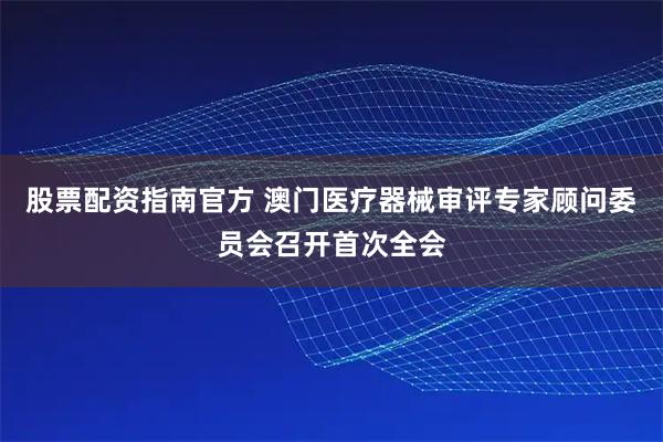 股票配资指南官方 澳门医疗器械审评专家顾问委员会召开首次全会