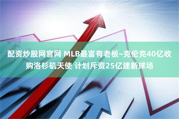 配资炒股网官网 MLB最富有老板~克伦克40亿收购洛杉矶天使 计划斥资25亿建新球场