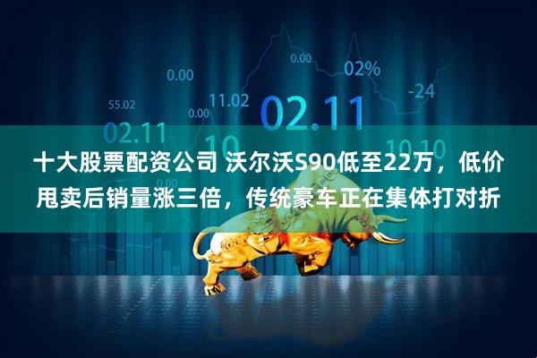 十大股票配资公司 沃尔沃S90低至22万，低价甩卖后销量涨三倍，传统豪车正在集体打对折