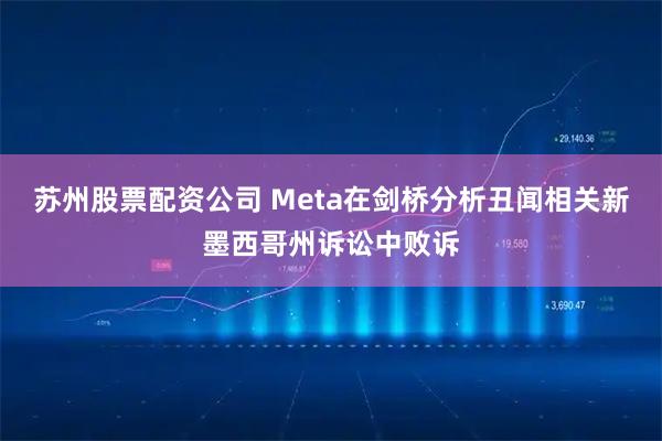 苏州股票配资公司 Meta在剑桥分析丑闻相关新墨西哥州诉讼中败诉